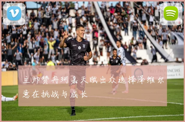 主帅赞冉珂嘉天赋出众选择泽维尔意在挑战与成长