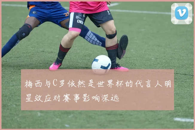 梅西与C罗依然是世界杯的代言人明星效应对赛事影响深远