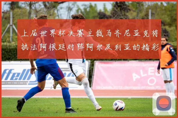 上届世界杯决赛主裁马齐尼亚克将执法阿根廷对阵阿尔及利亚的精彩对决