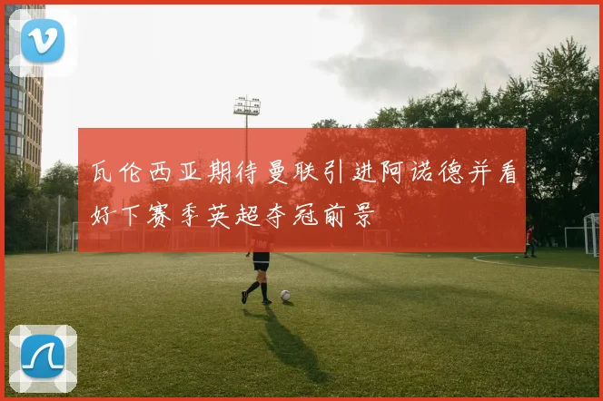 瓦伦西亚期待曼联引进阿诺德并看好下赛季英超夺冠前景