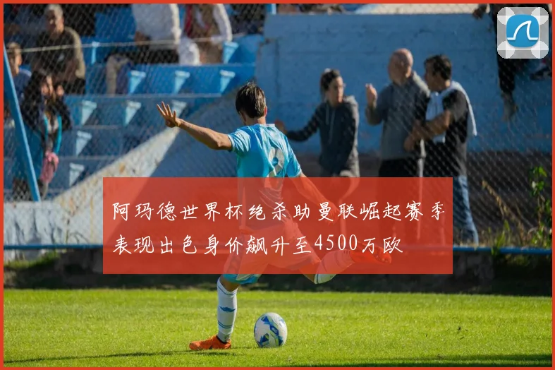 阿玛德世界杯绝杀助曼联崛起赛季表现出色身价飙升至4500万欧