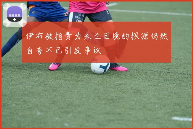 伊布被指责为米兰困境的根源仍然自夸不已引发争议