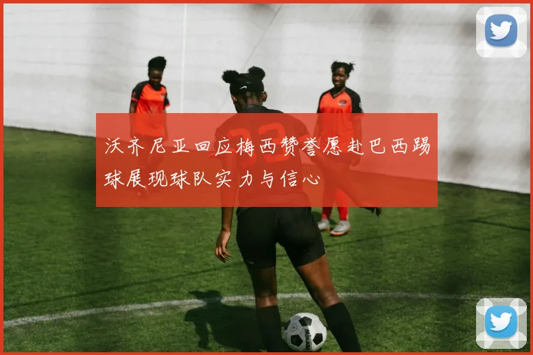 沃齐尼亚回应梅西赞誉愿赴巴西踢球展现球队实力与信心