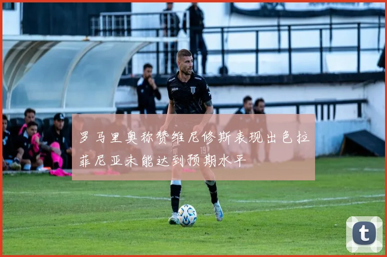 罗马里奥称赞维尼修斯表现出色拉菲尼亚未能达到预期水平