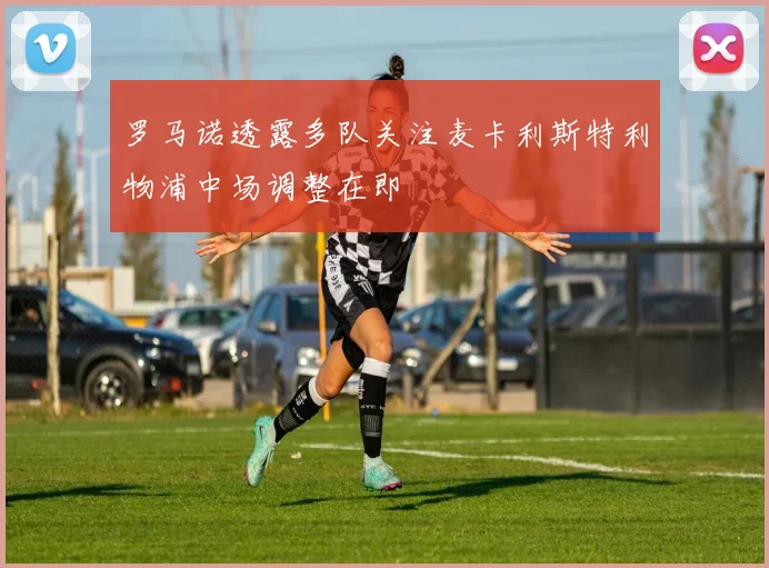 罗马诺透露多队关注麦卡利斯特利物浦中场调整在即