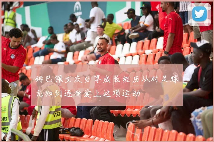 姆巴佩女友分享成长经历从对足球无知到逐渐爱上这项运动
